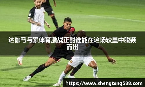 达伽马与累体育激战正酣谁能在这场较量中脱颖而出